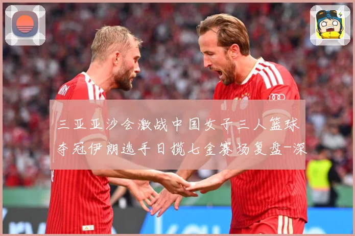 三亚亚沙会激战中国女子三人篮球夺冠伊朗选手日揽七金赛场复盘-深度解析