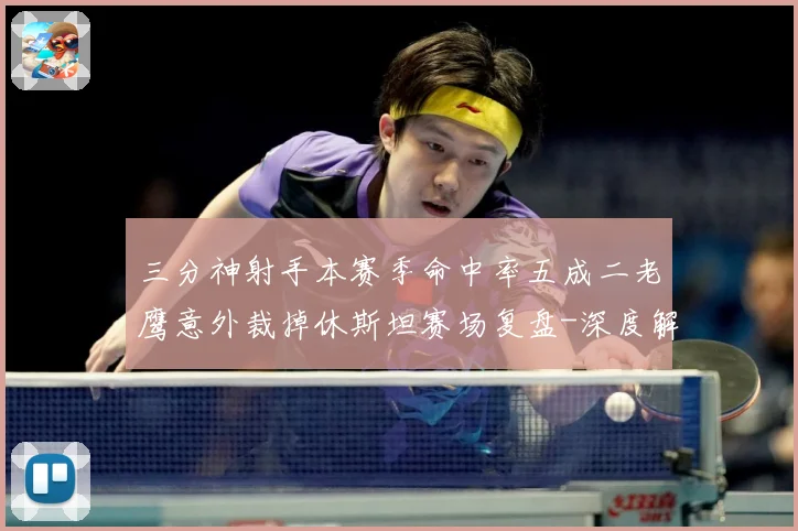 三分神射手本赛季命中率五成二老鹰意外裁掉休斯坦赛场复盘-深度解析