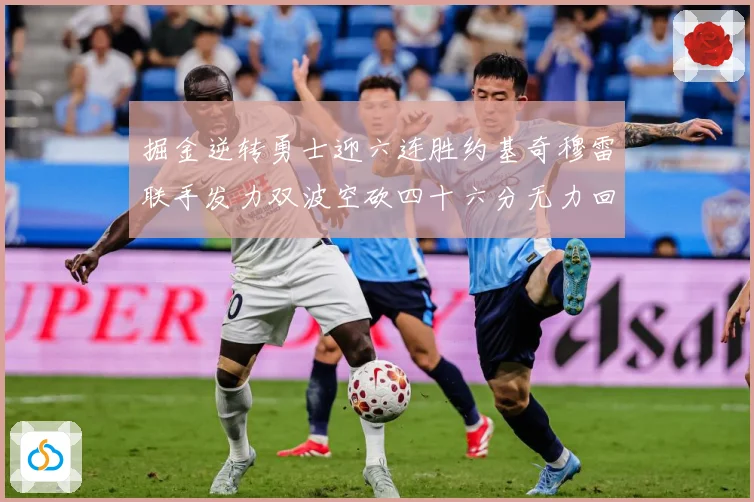 掘金逆转勇士迎六连胜约基奇穆雷联手发力双波空砍四十六分无力回赛场复盘-深度解析