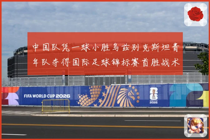 中国队凭一球小胜乌兹别克斯坦青年队夺得国际足球锦标赛首胜战术观察-深度解析