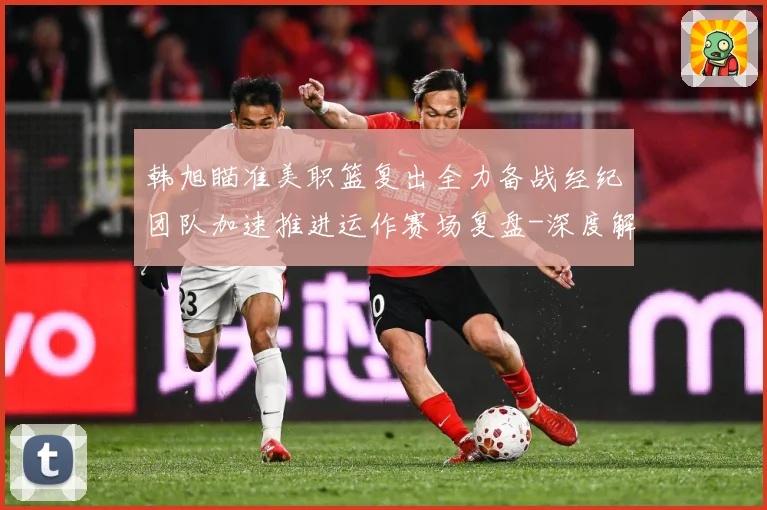 韩旭瞄准美职篮复出全力备战经纪团队加速推进运作赛场复盘-深度解析