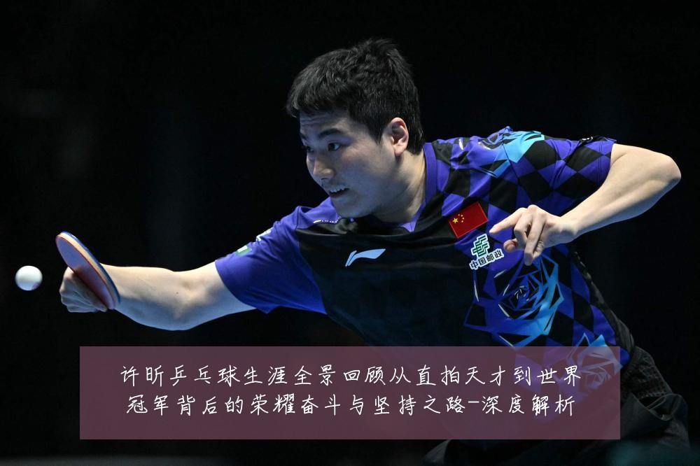 许昕乒乓球生涯全景回顾从直拍天才到世界冠军背后的荣耀奋斗与坚持之路-深度解析